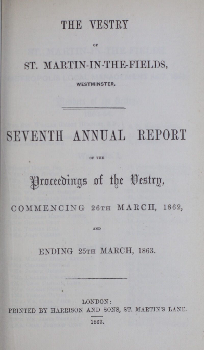 THE VESTRY OF ST. MARTIN-IN-THE-FIELDS, WESTMINSTER. SEVENTH ANNUAL REPORT OF THE Proceedings of the Vestry, COMMENCING 26th MARCH, 1862, AND ENDING 25th MARCH, 1863. LONDON: PRINTED BY HARRISON AND SONS, ST. MARTIN'S LANE. 1863.