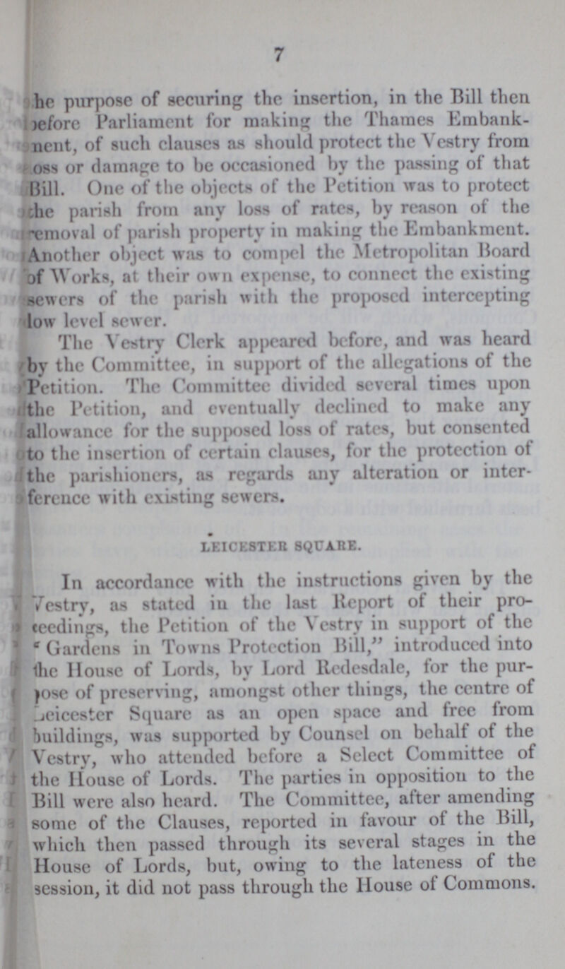 7 ho purpose of securing the insertion, in the Bill then before Parliament for making the Thames Embank ment, of such clauses as should protect the Vestry from oss or damage to be occasioned by the passing of that Bill. One of the objects of the Petition was to protect the parish from any loss of rates, by reason of the removal of parish property in making the Embankment. Another object was to compel the Metropolitan Board of Works, at their own expense, to connect the existing sewers of the parish with the proposed intercepting low level sewer. The Vestry Clerk appeared before, and was heard by the Committee, in support of the allegations of the Petition. The Committee divided several times upon the Petition, and eventually declined to make any allowance for the supposed loss of rates, but consented to the insertion of certain clauses, for the protection of the parishioners, as regards any alteration or inter ference with existing sewers. leicester square. In accordance with the instructions given by the Vestry, as stated iu the last Report of their pro proceedings, the Petition of the Vestry in support of the Gardens in Towns Protection Bill, introduced into the House of Lords, by Lord ltedesdale, for the pur pose of preserving, amongst other things, the centre of Leicester Square as an open space and free from buildings, was supported by Counsel on behalf of the Vestry, who attended before a Select Committee of the House of Lords. The parties in opposition to the Bill were also heard. The Committee, after amending some of the Clauses, reported in favour of the Bill, which then passed through its several stages in the House of Lords, but, owing to the lateness of the session, it did not pass through the House of Commons.