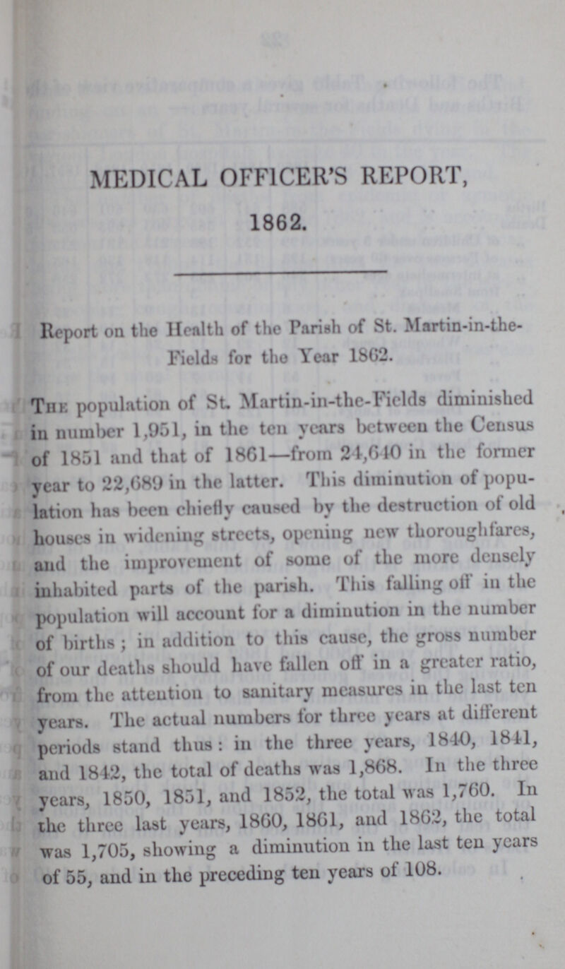 MEDICAL OFFICER'S REPORT, 1862. Report on the Health of the Pariah of St. Martin-in-the Fields for the Year 1862. The population of St Martin-in-thc-Fields diminished in number 1,951, in the ten years between the Census of 1851 and that of 1861—from 24,640 in the former year to 22,689 in the latter. This diminution of popu lation has been chiefly caused by the destruction of old houses in widening streets, opening new thoroughfares, and the improvement of some of the more densely inhabited parts of the parish. This falling off in the population will account for a diminution in the number of births; in addition to this cause, the gross number of our deaths should have fallen off in a greater ratio, from the attention to sanitary measures in the last ten years. The actual numbers for three years at different periods stand thus: in the three years, 1840, 1841, and 1842, the total of deaths was 1,868. In the three years, 1850, 1851, and 1852, the total was 1,760. In the three last years, 1860, 1861, and 1862, the total was 1,705, showing a diminution in the last ten years of 55, and in the preceding ten years of 108.