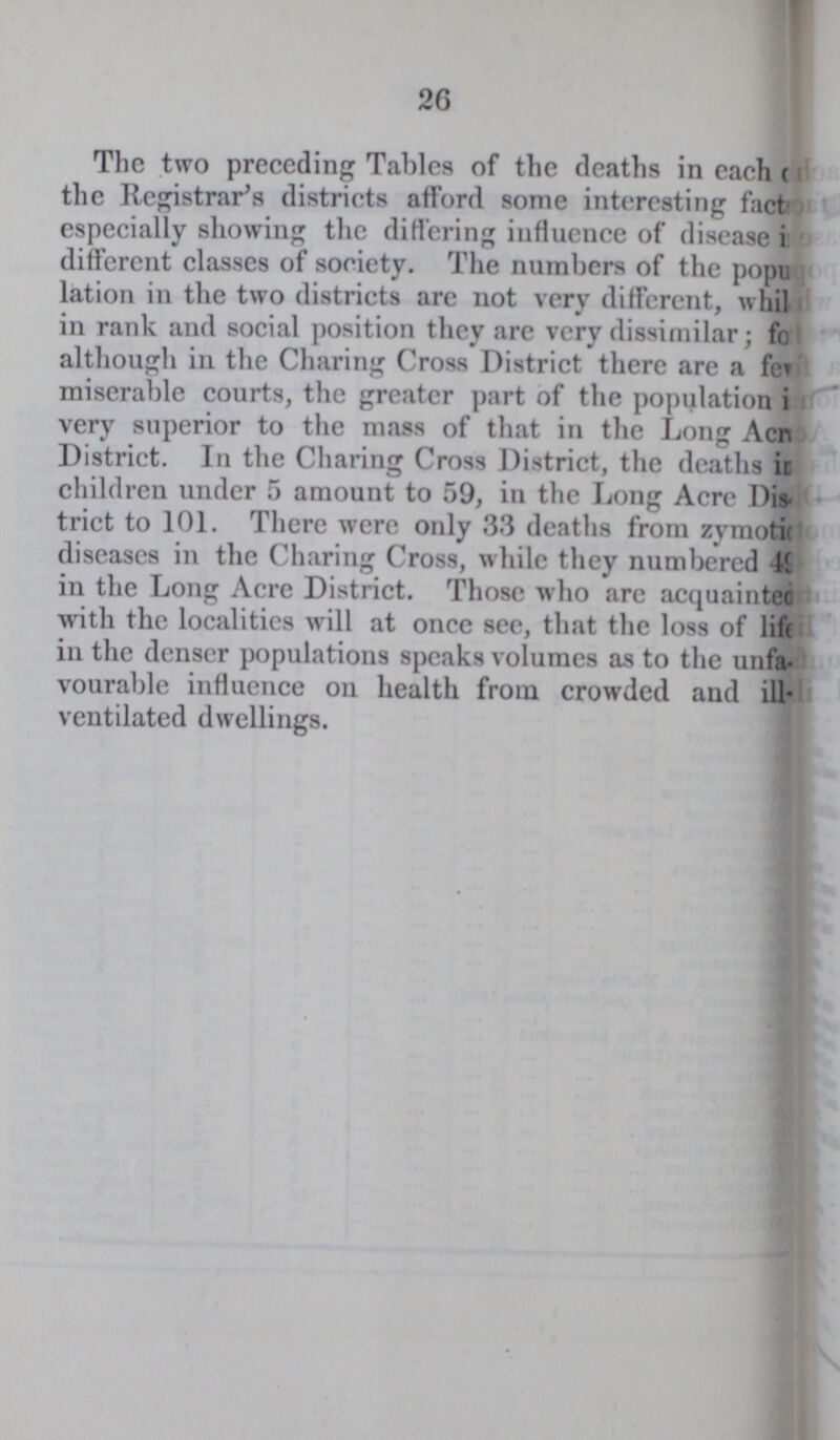 26 The two preceding Tables of the deaths in each??? the Registrar's districts afford some interesting fact??? especially showing the differing influence of disease i??? different classes of society. The numbers of the popu??? lation in the two districts arc not very different, whil??? in rank and social position they are very dissimilar; fo??? although in the Charing Cross District there are a fe??? miserable courts, the greater part of the population i??? very superior to the mass of that in the Long Acr??? District. In the Charing Cross District, the deaths in??? children under 5 amount to 59, in the Long Acre Dis trict to 101. There were only 33 deaths from zvmoti??? diseases in the Charing Cross, while they numbered 49??? in the Long Acre District. Those who arc acquainted with the localities will at once see, that the loss of life in the denser populations speaks volumes as to the unfa vourable influence on health from crowded and ill ventilated dwellings.