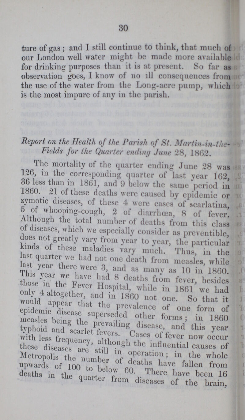 30 ture of gas; and I still continue to think, that much of our London well water might he made more available for drinking purposes than it is at present. So far as observation goes, 1 know of no ill consequences (mm the use of the water from the Long-acre pump, winch is the most impure of any in the parish. Report on the Health of the Parish of St. Martin-in-the Fields for the Quarter ending June 28, 1802. The mortality of the quarter ending June 28 was 126, in the corresponding quarter of last year 102, 36 less than in 1861, and 9 below the same period in 1860. 21 of these deaths were caused by epidemic or zymotic diseases, of these 4 were cases of scarlatina, 5 of whooping-cough, 2 of diarrhoea, 8 of fever. Although the total number of deaths from this class of diseases, which we especially consider as preventible, does not greatly vary from year to year, the particular kinds of these maladies vary much. Thus, in the last quarter we had not one death from measles, while last year there were 3, and as many as 10 in 1860. This year we have had 8 deaths from fever, besides those in the Fever Hospital, while in 1861 we had only 4 altogether, and in 1860 not one. So that it would appear that the prevalence of one form of epidemic disease superseded other forms; in 1860 measles being the prevailing disease, and this year typhoid and scarlet levers. Cases of fever now occur with less frequency, although the influential causes of these diseases are still in operation; in the whole Mtiopolis the number of deaths have fallen from upwauls of 100 to below 60. There have been 16 deaths in the quarter from diseases of the brain,