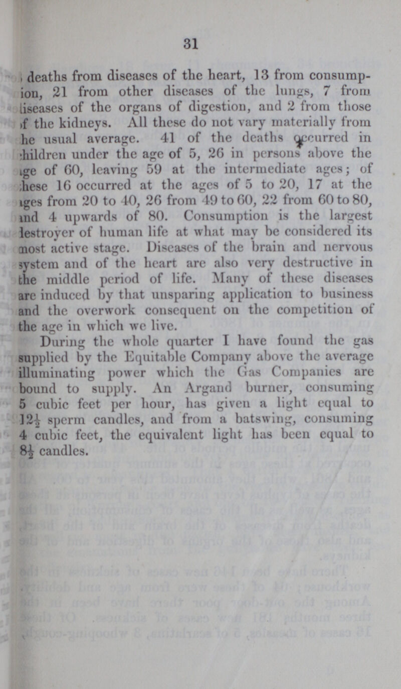 31 deaths from diseases of the heart, 13 from consump¬ ion, 21 from other diseases of the lungs, 7 from diseases of the organs of digestion, and 2 from those of the kidneys. All these do not vary materially from the usual average. 41 of the deaths occurred in children under the age of 5, 26 in persons above the age of 60, leaving 59 at the intermediate ages; of ???hese 16 occurred at the ages of 5 to 20, 17 at the ages from 20 to 10, 26 from 49 to 60, 22 from 60 to 80, and 4 upwards of 80. Consumption is the largest destroyer of human life at what may be considered its most active stage. Diseases of the brain and nervous system and of the heart arc also very destructive in the middle period of life. Many of these diseases are induced by that unsparing application to business and the overwork consequent on the competition of the age in which we live. During the whole quarter I have found the gas supplied by the Equitable Company above the average illuminating power which the Gas Companies are bound to supply. An Argand burner, consuming 5 cubic feet per hour, has given a light equal to 12½ sperm candles, and from a batswing, consuming 4 cubic feet, the equivalent light has been equal to 8½ candles.