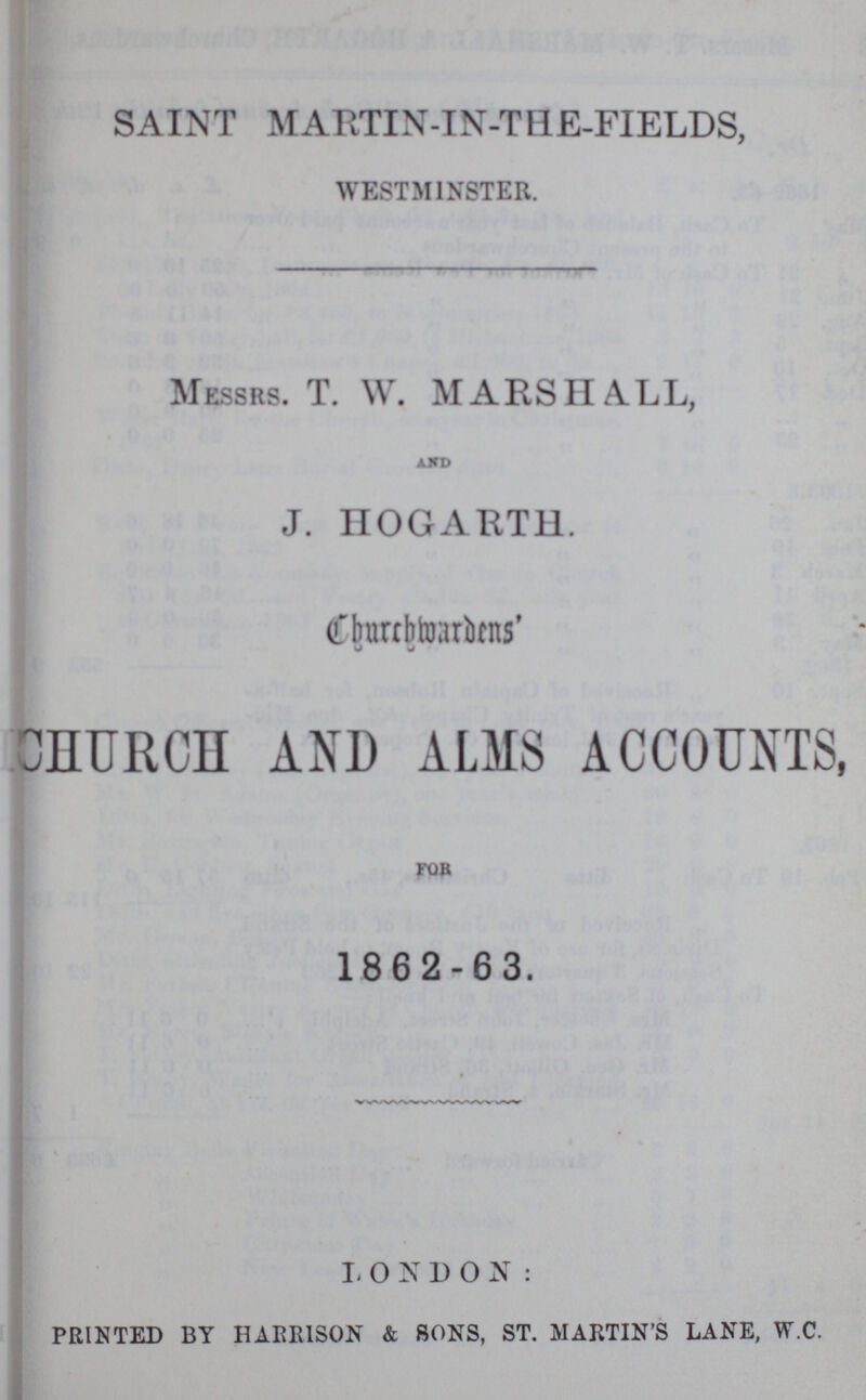 SAINT MARTIN-IN-THE-FIELDS, WESTMINSTER. Messrs. T. W. MARSHALL, AND J. HOGARTH. Churchwardens' CHURCH AND ALMS ACCOUNTS, FOB 1862-63. LONDON: PRINTED BY HARRISON & SONS, ST. MARTIN'S LANE, W.C.