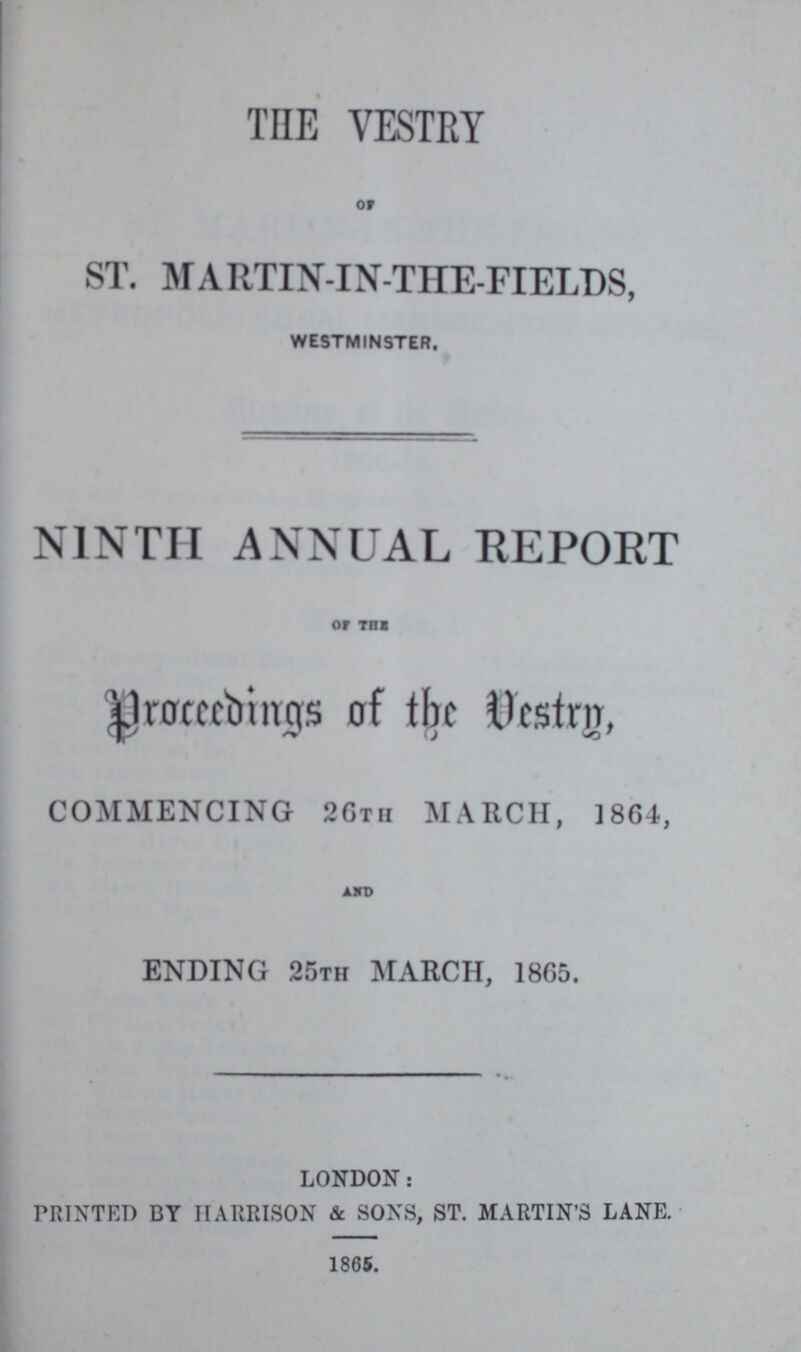 THE VESTRY of ST. MARTIN-IN-THE-FIELDS, WESTMINSTER. N1NTII ANNUAL REPORT OF THE Proceeding of the Vestry, COMMENCING 26th MARCH, 1864, AMD ENDING 25TH MARCH, 1865. LONDON: PRINTED BY HARRISON & SONS, ST. MARTIN'S LANE. 1865.