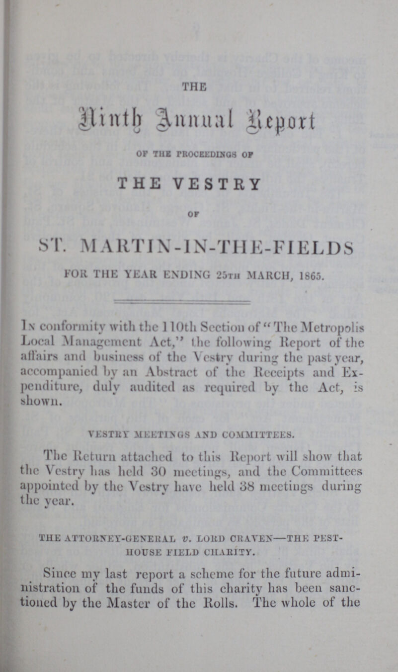 THE Ninth Annual Report of the proceedings of THE VESTRY of ST. MA RT1X -1N-THE - FIELDS FOR THE YEAR ENDING 25th MARCH, 1865. in conformity with the 110th Section of The Metropolis Local Management Act, the following Report of the affairs and business of the Vestry during the past year, accompanied by an Abstract of the Receipts and Ex penditure, duly audited as required by the Act, is shown. vestry meetings and committees. The Return attached to this Report will show that the Vestry has held 30 meetings, and the Committees appointed by the Vestry have held 38 meetings during the year. the attorney-general V. lord craven—the pest house field charity. Since my last report a scheme for the future admi nistration of the funds of this charity has been sanc tioned by the Master of the Rolls. The whole of the