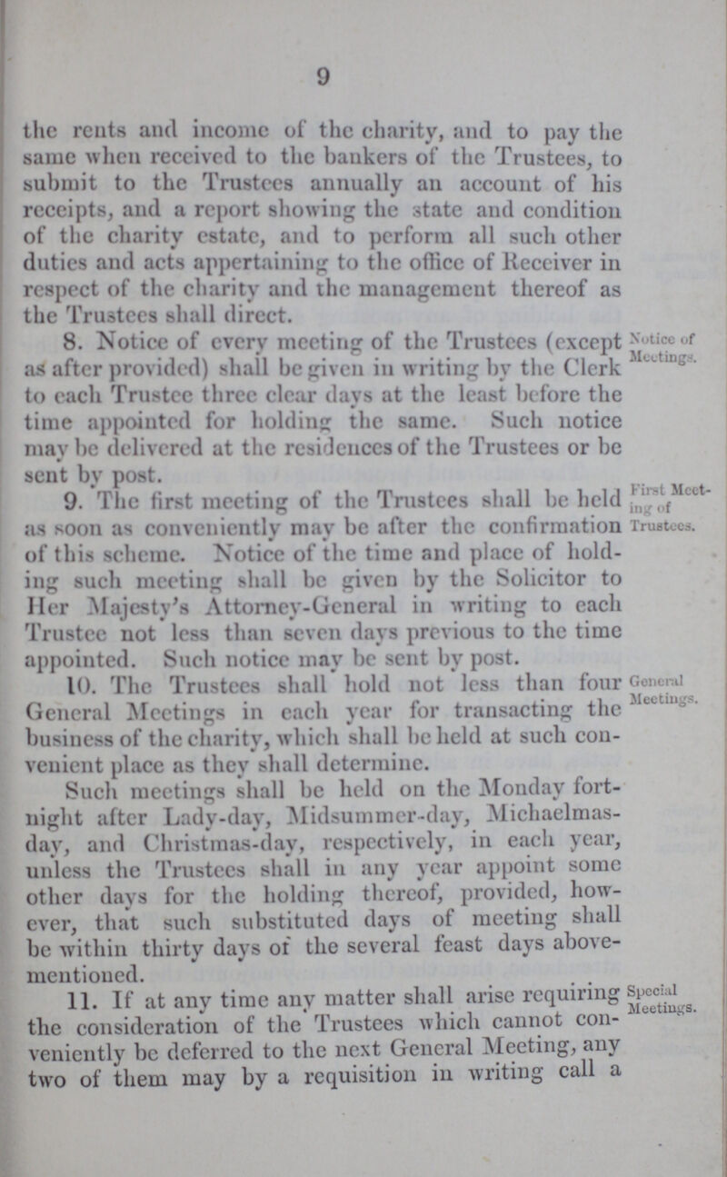 the rents and income of the charity, and to pay the same when received to the bankers of the Trustees, to submit to the Trustees annually an account of his receipts, and a report showing the State and condition of the charity estate, and to perform all such other duties and acts appertaining to the office of Receiver in respect of the charity and the management thereof as the Trustees shall direct. 8. Notice of every meeting of the Trustees (except as after provided) shall be given in writing by the Clerk to each Trustee three clear days at the least before the time appointed for holding the same. Such notice may be delivered at the residences of the Trustees or be sent by post. Notice of Meetings. 9. The first meeting of the Trustees shall be held as soon as conveniently may be after the confirmation of this scheme. Notice of the time and placc of hold ing such meeting shall be given by the Solicitor to Her Majesty's Attorney-General in writing to each Trustee not less than seven days previous to the time appointed. Such notice may be sent by post. First Meet¬ ing of Trustees. 10. The Trustees shall hold not less than four General Meetings in each year for transacting the business of the charity, which shall beheld at such con venient place as they shall determine. Such meetings shall be held on the Monday fort night after Lady-day, Midsummer-day, Michaelmas day, and Christmas-day, respectively, in each year, unless the Trustees shall in any year appoint some other days for the holding thereof, provided, how ever, that such substituted days of meeting shall be within thirty days of the several feast days above mentioned. General Meetings. 11. If at any time any matter shall arise requiring the consideration of the Trustees which cannot con veniently be deferred to the next General Meeting, any two of them may by a requisition in writing call a Special Meetings.