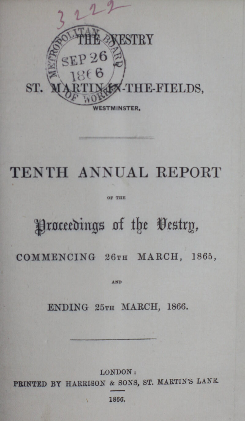 3222 THE VESTRY ST. MARTIN THE- FIELDS, westminster. TENTH ANNUAL REPORT OF THE Proceedings of the Vestry, COMMENCING 26th MARCH, 1865, AND ENDING 25th MARCH, 1866. LONDON: PRINTED BY HARRISON & SONS, ST. MARTIN'S LANK 1866.