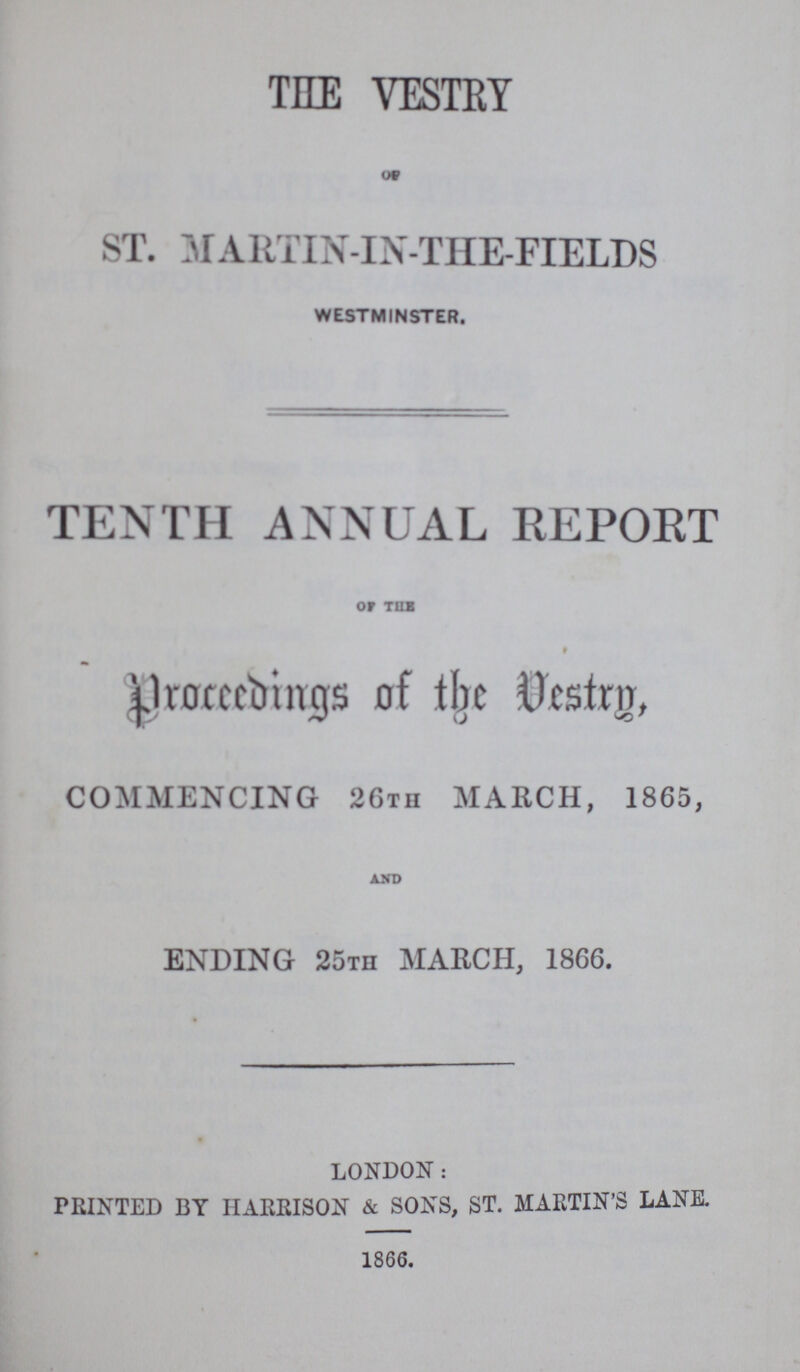 THE VESTRY OF ST. MARTIN- IN-THE-FIELDS westminster. TENTH ANNUAL REPORT Of THE Proceedings of the vestry, COMMENCING 26tii MARCH, 1865, AND ENDING 25th MARCH, 1866. LONDON: PRINTED BY HARRISON & SONS, ST. MARTIN'S LANE. 1866.