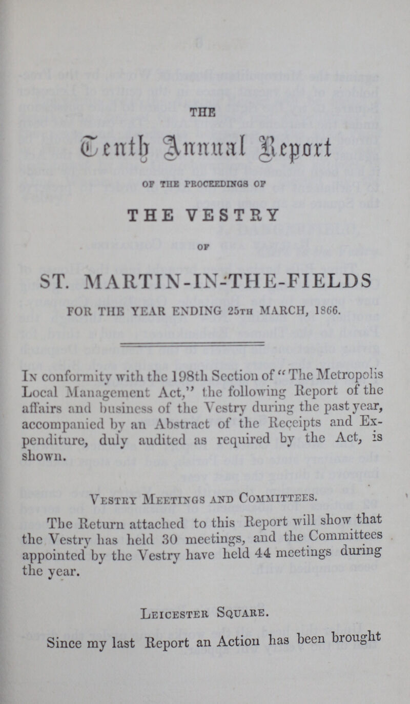 THE Tenth Annual Report of the proceedings of THE VESTRY of ST. MARTIN-IN-THE-FIELDS FOR THE YEAR ENDING 25th MARCH, 1866. In conformity with the 198th Section of The Metropolis Local Management Act, the following Report of the affairs and business of the Vestry during the past year, accompanied by an Abstract of the Receipts and Ex penditure, duly audited as required by the Act, is shown. Vestry Meetings and Committees. The Return attached to this Report will show that the Vestry has held 30 meetings, and the Committees appointed by the Vestry have held 44 meetings during the year. Leicester Square. Since my last Report an Action has been brought