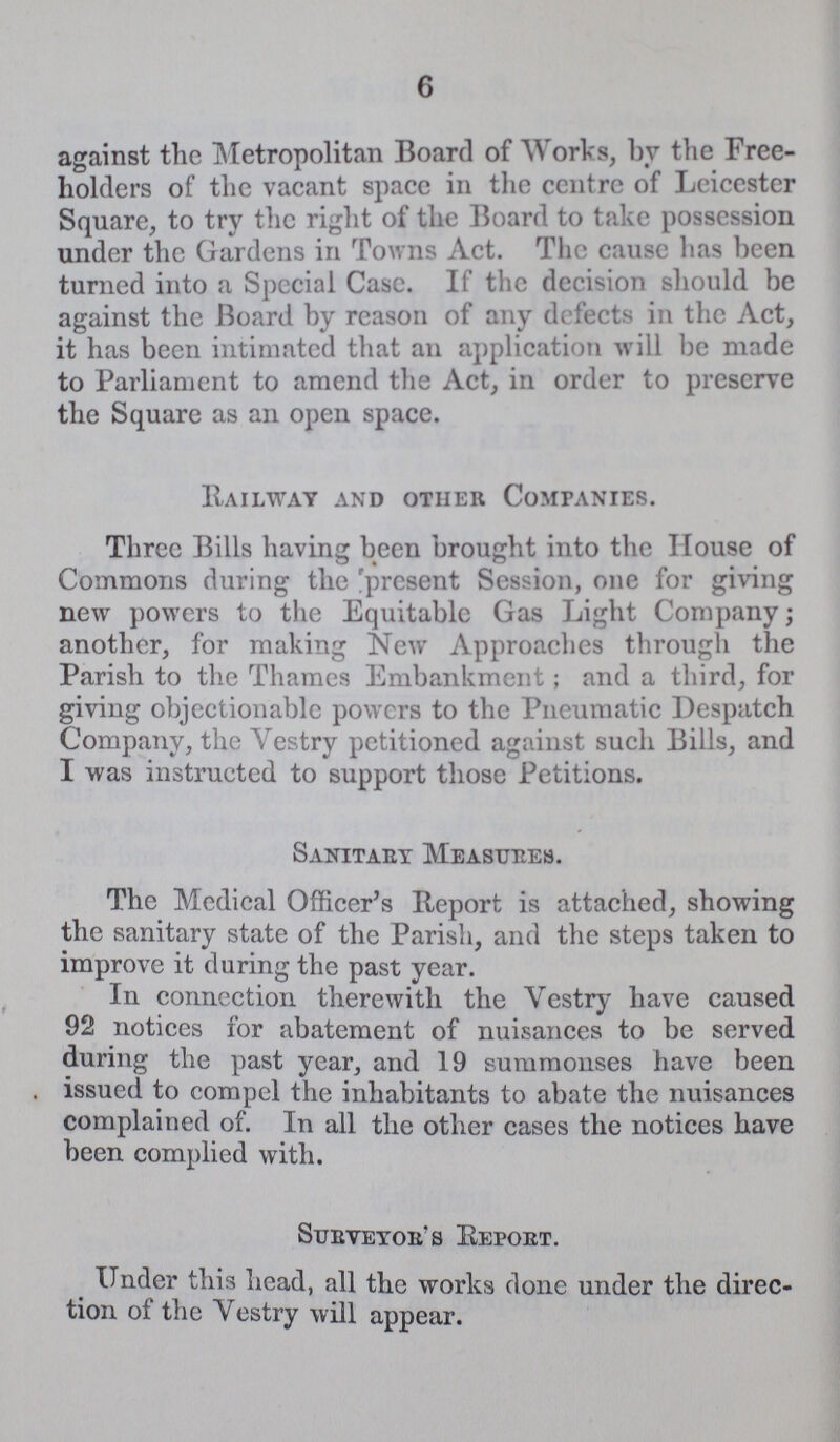 6 against the Metropolitan Board of Works, by the Free holders of the vacant space in the centre of Leicester Square, to try the right of the Board to take possession under the Gardens in Towns Act. The cause has been turned into a Special Case. If the decision should be against the Board by reason of any defects in the Act, it has been intimated that an application will be made to Parliament to amend the Act, in order to preserve the Square as an open space. Railway and other Companies. Three Bills having been brought into the House of Commons during the 'present Session, one for giving new powers to the Equitable Gas Light Company; another, for making New Approaches through the Parish to the Thames Embankment; and a third, for giving objectionable powers to the Pneumatic Despatch Company, the Vestry petitioned against such Bills, and I was instructed to support those Petitions. Sanitaey Measures. The Medical Officer's Report is attached, showing the sanitary state of the Parish, and the steps taken to improve it during the past year. In connection therewith the Vestry have caused 92 notices for abatement of nuisances to be served during the past year, and 19 summonses have been issued to compel the inhabitants to abate the nuisances complained of. In all the other cases the notices have been complied with. Sueveyoes Repoet. Under this head, all the works done under the direc tion of the Vestry will appear.