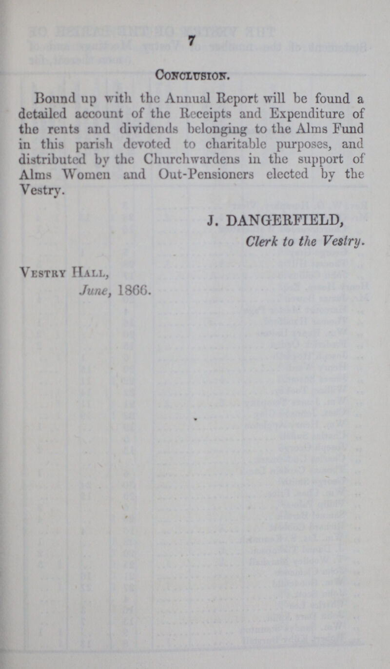 7 Conclusion. Bound up with the Annual Report will be found a detailed account of the Receipts and Expenditure of the rents and dividends belonging to the Alms Fund in this parish devoted to charitable purposes, and distributed by the Churchwardens in the support of Alms Women and Out-Pensioners elected by the Vestry. J. DANGERFIELD, Clerk to the Vestry. Vestry Hall, June, 1866.