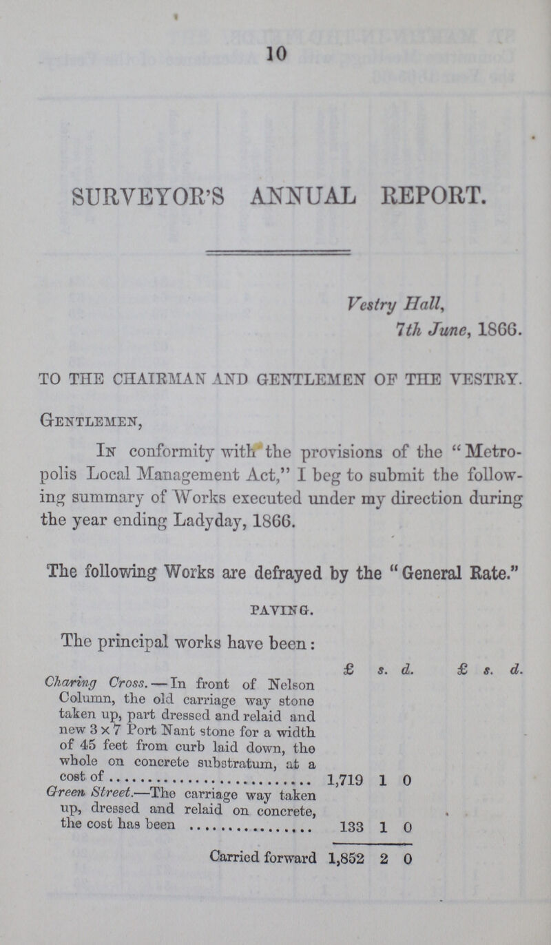 10 SURVEYOR'S ANNUAL REPORT. Vestry Hall, 7th June, I860. TO THE CHAIRMAN AND GENTLEMEN OF THE VESTRY. Gentlemen, In conformity with the provisions of the Metro polis Local Management Act, I beg to submit the follow ing summary of Works executed under my direction during the year ending Ladyday, 1866. The following Works are defrayed by the General Rate. PAVING. The principal works have been: £ s. d. £ s. d. Charing Cross. — In front of Nelson Column, the old carriage way stone taken up, part dressed and relaid and new 3x7 Port Nant stone for a width, of 45 feet from curb laid down, the whole on concrete substratum, at a cost of 1,719 1 0 Green Street.—The carriage way taken up, dressed and relaid on concrete, the cost has been 133 1 0 Carried forward 1,852 2 0