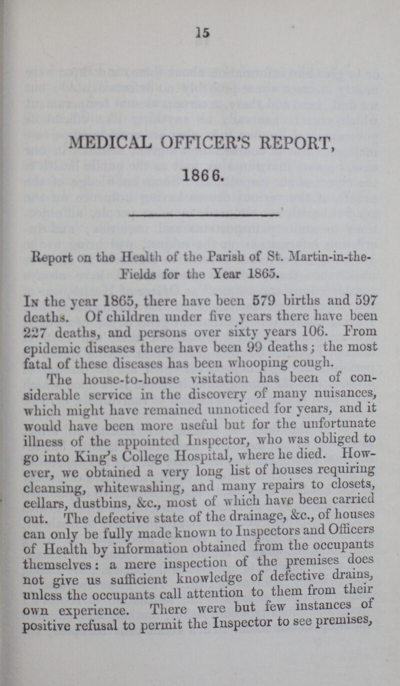 15 MEDICAL OFFICER'S REPORT, 1866. Report on the Health of the Parish of St. Martin-in-the Fields for the Year 1865. In the year 1865, there have been 579 births and 597 deaths. Of children under five years there have been 227 deaths, and persons over sixty years 106. From epidemic diseases there have been 99 deaths; the most fatal of these diseases has been whooping cough. The house-to-house visitation has been of con siderable service in the discovery of many nuisances, which might have remained unnoticed for years, and it would have been more useful but for the unfortunate illness of the appointed Inspector, who was obliged to go into King's College Hospital, where he died. How ever, we obtained a very long list of houses requiring cleansing, whitewashing, and many repairs to closets, cellars, dustbins, &c., most of which have been carried out. The defective state of the drainage, &c., of houses can only be fully made known to Inspectors and Officers of Health by information obtained from the occupants themselves: a mere inspection of the premises does not give us sufficient knowledge of defective drains, unless the occupants call attention to them from their own experience. There were but few instances of positive refusal to permit the Inspector to see premises,
