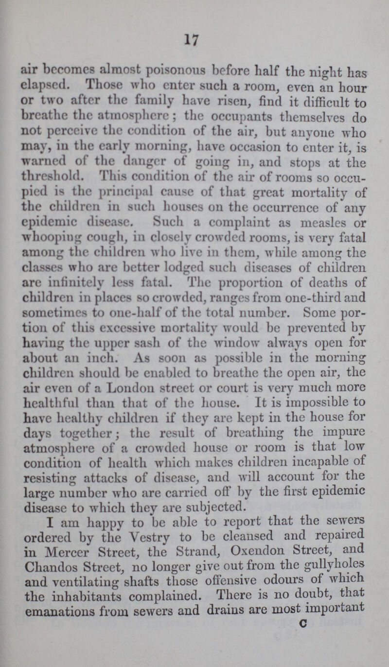 17 air become almost poisonous before half the night has elapsed. Those who enter such a room, even an hour or two after the family have risen, find it difficult to breathe the atmosphere; the occupants themselves do not perceive the condition of the air, but anyone who may, iu the early morning, have occasion to enter it, is warned of the danger of going in, and stops at the threshold. This condition of the air of rooms so occu pied is the principal cause of that great mortality of the children in such houses 011 the occurrence of any epidemic disease. Such a complaint as measles or whooping cough, in closely crowdcd rooms, is very fatal among the children who live in them, while among the classes who arc better lodged such diseases of children are infinitely less fatal. The proportion of deaths of children in places so crowded, ranges from one-third and sometimes to one-half of the total number. Some por tion of this excessive mortality would be prevented by having the upper sash of the window always open for about an inch. As soon as possible in the morning children should be enabled to breathe the open air, the air even of a London street or court is very much more healthful than that of the house. It is impossible to have healthy children if they are kept in the house for days together; the result of breathing the impure atmosphere of a crowded house or room is that low condition of health which makes children incapable of resisting attacks of disease, and will account for the large number who are carried off by the first epidemic disease to which they are subjected. I am happy to be able to report that the sewers ordered by the Vestry to be cleansed and repaired in Mercer Street, the Strand, Oxendon Street, and Chandos Street, no longer give out from the gullyholes and ventilating shafts those offensive odours of which the inhabitants complained. There is no doubt, that emanations from sewers and drains are most important c