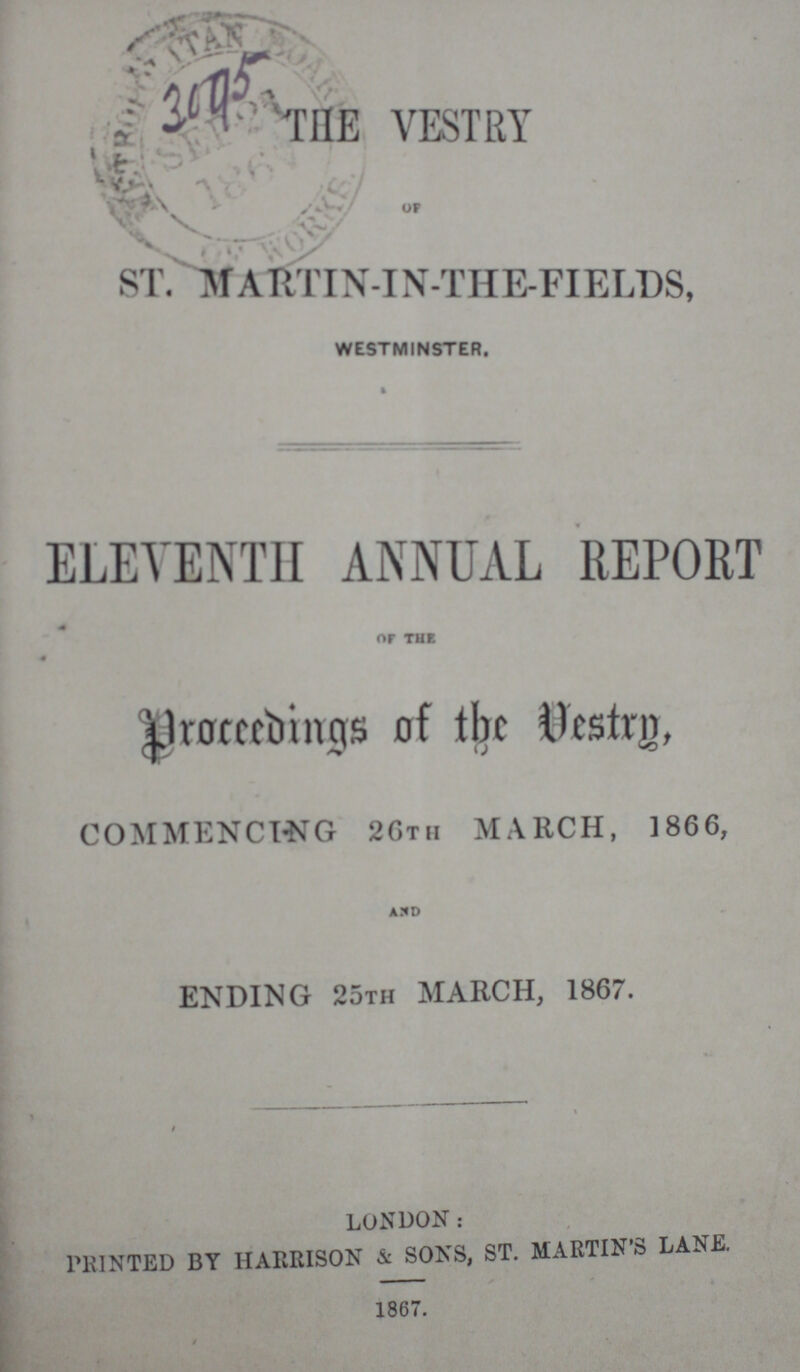 3045 THE VESTRY OF ST.MARTIN-IN-THE-FIELDS, WESTMINSTER. ELEVENTH ANNUAL REPORT OF THE Proceedings of the Vestrty. COMMENCING 25TH MARCH, 1866, AND ENDING 25th MARCH, 1867. LONDON: PRINTED BY HARRISON & SONS, ST. MARTIN'S LANK 1867.