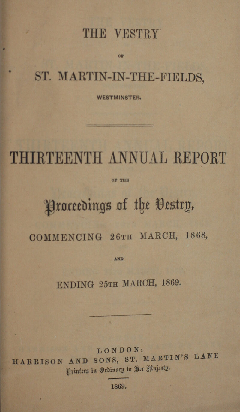 THE VESTRY OF ST. MARTIN-IN-THE-FIELDS, WESTMINSTER. THIRTEENTH ANNUAL REPORT OF THE proceedings of the Vestry, COMMENCING 26th MARCH, 1868, AND ENDING 25th MARCH, 1869. LONDON: HARBISON AND SONS, ST. MARTIN'S LANE printers in Ordinary to her Majesty. 1869.