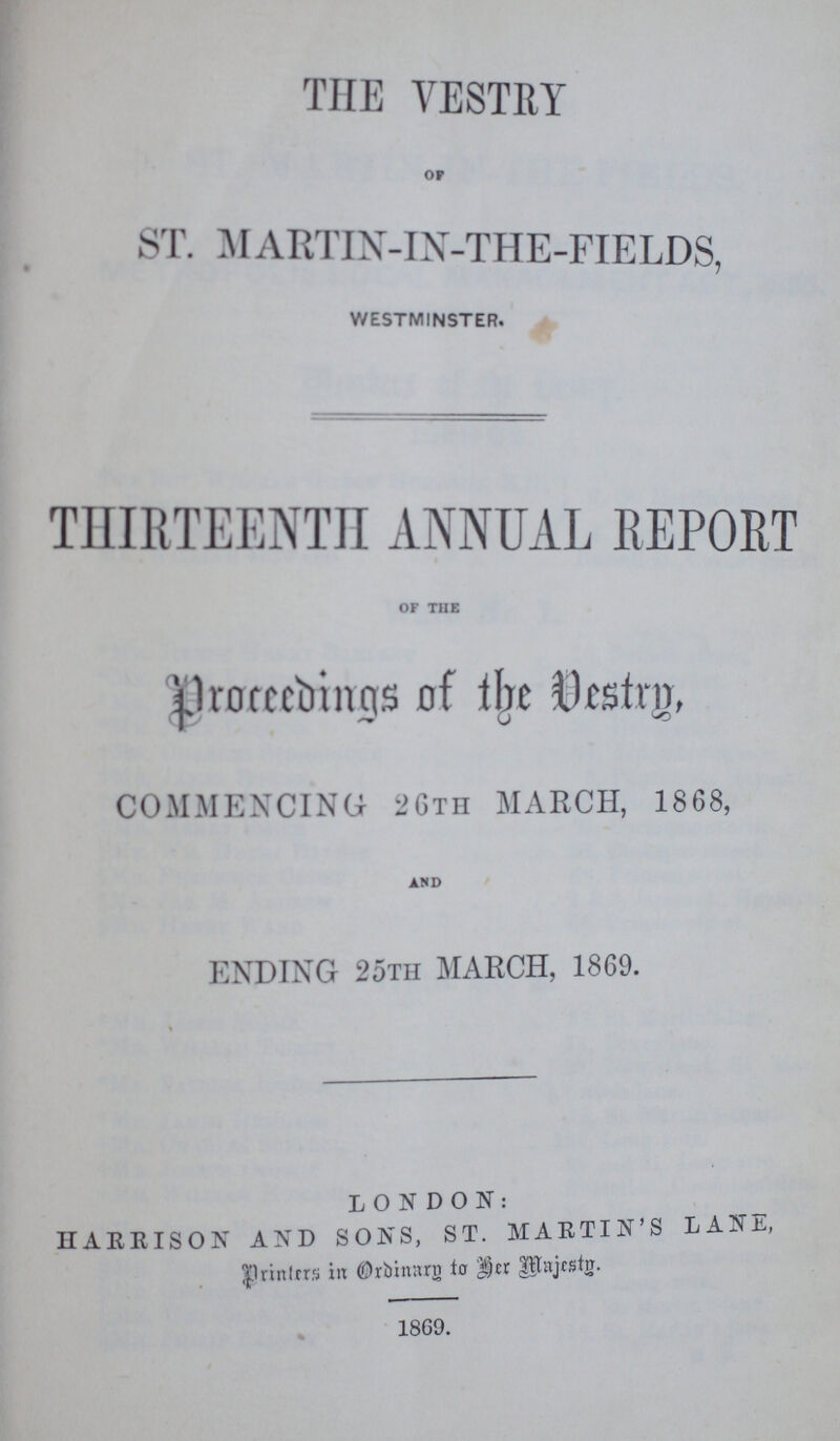 THE VESTRY OF ST. MARTIN-IN-THE-FIELDS, WESTMINSTER. THIRTEENTH ANNUAL REPORT OF THE proceedings of the Vestry, COMMENCING 26TH MARCH, 1868, AND ENDING 25TH MARCH, 1869. LONDON: HARRISON AND SONS, ST. MARTIN'S LANE, printers in Ordinary to her Majesty. 1869.