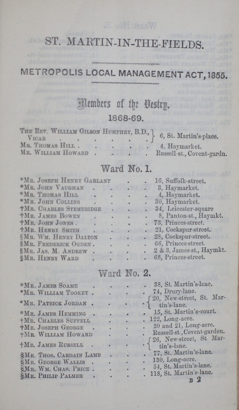 ST. MARTIN-IN-THE-FIELDS. METROPOLIS LOCAL MANAGEMENT ACT, 1355. Member of the Vestry. 1868-69. The Rev. William Gilson Humphry, B.D., Vicar 6, St. Martin's-place. Mr. Thomas Hill 4, Haymarket. Mb. William Howard Russell-st., Covent-gardn. Ward No. 1. *Mr. Joseph Henry Garlant 16, Suffolk-street. *Mr. John Vaughan 3, Haymarket. *Mr. Thomas Hill 4, Haymarket. *Mr. John Collins 30, Haymarket. †Mr. Charles Stemibridge 34, Leicester-square Mr. James Bowen 8, Panton-st., Haymkt. †Mr. John Jones 73, Princes-street. †Mr. Henry Smith 21, Cockspur-street. §Mr. Wm. Henry Dalton 28, Cockspur-street. §Mr. Frederick Ogden 66, Princes-street. §Mr. Jas. M. Andrew . 2 & 3, James-st., Haymkt. §Mr. Henry Ward .68, Princes-street. Ward No. 2. *Mr. James Soame 38, St. Martin s-lane. *Mr. William Tookey 74, Drury-lane. *Mr. Patrick Jordan 20, New-street, St. Mar tin's-lane. *Mr. James Hemming 15, St. Martin s-court. †Mr. Charles Suffell 122, Long-acre. †Mr. Joseph George 20 and 21, Long-acre. †Mr. William Howard Russell-st Covent-garden. †Mr. James Russell 26, New-street, St. Martin's tin's-lane. §Mr. Thos. Cardain Lamb 77, St. Martin s-lane. §Mr. George Wallis 130, Long-acre. §Mr. Wm. Chas. Price 54 St. Martin s-lane. §Mr. Philip Palmer 118, St. Martin's-lanc. B 2