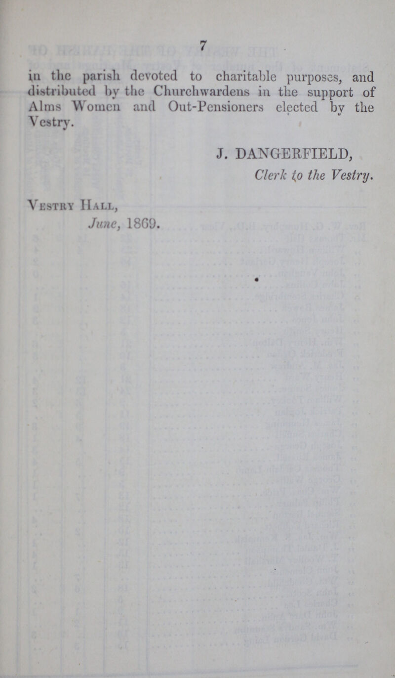 7 in the parish devoted to charitable purposes, and distributed by the Churchwardens in the support of Alms W omen and Out-Pensioners elected by the Vestry. J. DANGERFIELD, Clerk to the Vestry. Vestry Hall, June, 1869.