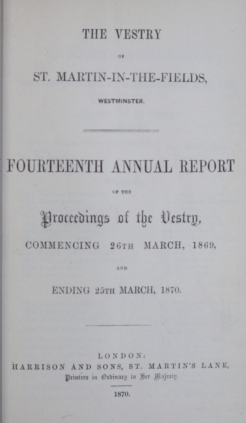 THE VESTRY oF ST. MARTIN-IN-THE-FIELDS, WESTMINSTER. FOURTEENTH ANNUAL REPORT OF THE. proceedings of the Vestry, COMMENCING 26TH MARCH, 1869, and ENDING 25TH MARCH, 1870. LONDON: HARRISON AND SONS, ST. MARTIN'S LANE, Printers in Ordinary to her Majesty. 1870.