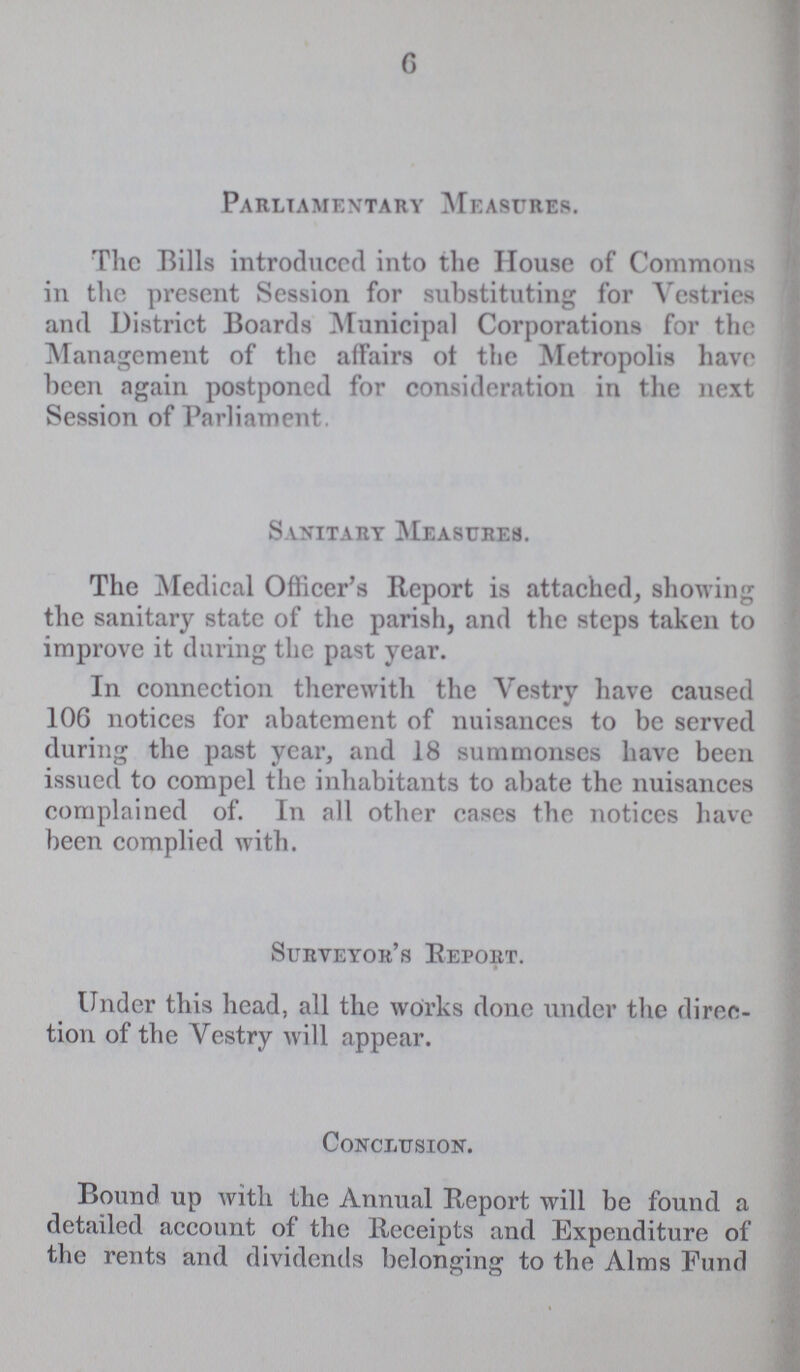 6 Parliamentary Measures. The Bills introduced into the House of Commons in the present Session for substituting for Vestries and District Boards Municipal Corporations for the Management of the affairs of the Metropolis have been again postponed for consideration in the next Session of Parliament. Sanitary Measures. The Medical Officer's Report is attached, showing the sanitary state of the parish, and the steps taken to improve it during the past year. In connection therewith the Vestry have caused 106 notices for abatement of nuisances to be served during the past year, and 18 summonses have been issued to compel the inhabitants to abate the nuisances complained of. In all other cases the notices have been complied with. Surveyor's Report. Under this head, all the works done under the direc tion of the Vestry will appear. Conclusion. Bound up with the Annual Report will be found a detailed account of the Receipts and Expenditure of the rents and dividends belonging to the Alms Fund