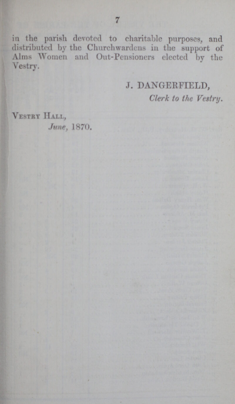 7 in the parish devoted to charitable purposes, and distributed by the Churchwardens in the support of Alms Women and Out-Pensioners elected by the Vestry. J. DANGERFIELD, Clerk to the Vestry. Vestry Hall, June, 1870.