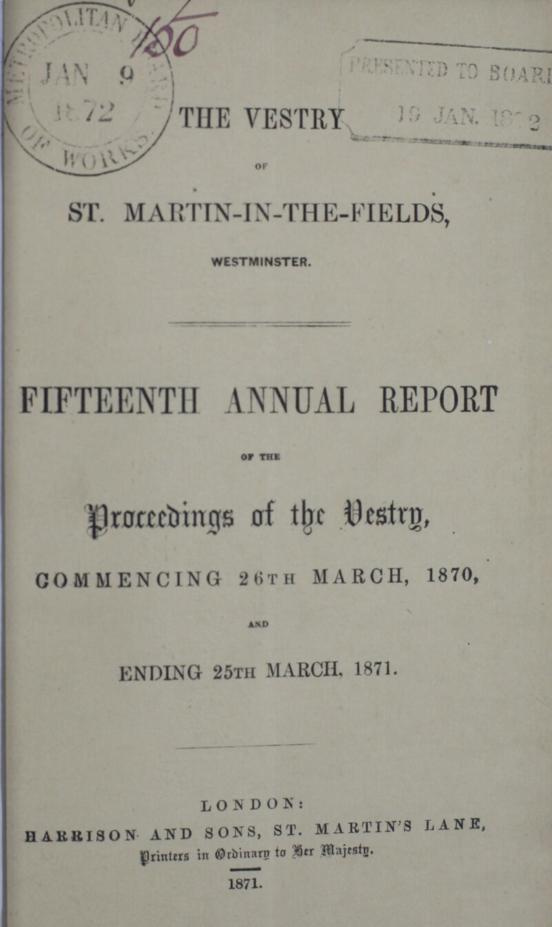 150 THE VESTRY OF ST. MARTIN-IN-THE-FIELDS, WESTMINSTER. FIFTEENTH ANNUAL REPORT OF THE proceedings, of the Vestry, COMMENCING 26TH MARCH, 1870, AND ENDING 25TH MARCH, 1871. LONDON: HARRION AND SONS, ST. MARTINS LANE, printers in Ordinary to her majesty. 1871.