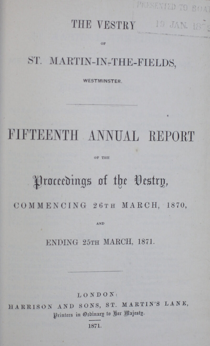 THE VESTRY OF ST. MARTIN-IN-THE-FIELDS, WESTMINSTER. FIFTEENTH ANNUAL REPORT OF THE proceedings of the Vestry, COMMENCING 26TH MARCH, 1870, AND ENDING 25TH MARCH, 1871. LONDON: HARRISON AND SONS, ST. MARTINS LANE, printers in Ordinary to her majesty. 1871.