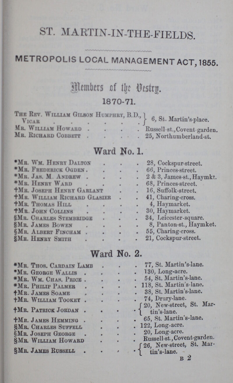 ST. martin-IN-THE-FIELDS. METROPOLIS LOCAL MANAGEMENT ACT, 1855. Members of the Vestry. 1870-71. The Rev. William Gilson Humphry, b.d., Vicar 6, St. martin's-place. Mr. William Howard Russell-st.,Covent garden. Mr. Richard Cobbett 25, Northumberland-st. Ward No. 1. Ward No. 2. *Mr. Wm. Henry Damon 28, Cockspur-street. *Mr. Fredebick Ogden 66, Princes-street. *Mr. Jas. M Andrew 2 & 3, James-st.,Haymkt. *Mr. Henby Ward 68, Princes-street. †Mr. Joseph Henby Gablant 16, Suffolk-street. †Mr. William Richard Glasier 41, Charing-cross. †Mr. Thomas Hill 4, Haymarket. †Mr. John Collins 30, Haymarket. §Mr. Charles Stembridge 34, Leicester-square. §Mr. James Bowen 8, Panton-st., Haymket. §Mr. Albert Fincham 55, Charing-cross. §Mr. Henby Smith 21, Cockspur-street. *Mr. Thos. Cardain Lamb 77, St. Martin's-lane. *Mr. Geobge Wallis 130, Long-acre. *Mr. Wm. Chas. Price 54, St. Martin s-Iane. *Mr. Philip Palmeb . St. Martin s-lane. †Mr. James Soame . 38, St. Martin s-lane. †Ma. William Tookey 74, Drury-lane. †Mr. Patrick Jordan 20, New-street, St. Mar- tin's-lane. †Mr. James Hemming 65, St. Martin's-lane. §Mr. Chables Suffell 122, Long-acre. §Mr. Joseph Geobge 20, Long-acre. §Mr. William Howard Russell-st., Covent-garden. §Mr. James Russell 26 New-street, St. Mar- tin's-lane. b 2