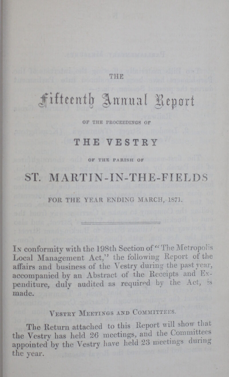 THE fifteenth Annual Report OK THE proceedings of THE VESTRY or THE parish OF ST. M ARTIN- IN-THE-FI ELDS FOR THE YEAR ENDING MARCH, 1871. In conformity with the 198th Section of The Metropolis Local Management Act, the following Report of the affairs and business of the Vestry during the past year, accompanied by an Abstract of the Receipts and Ex penditure, duly audited as required by the Act, is made. Vestry Meetings and Committees. The Return attached to this Report will show that the Vestry has held 26 meetings, and the Committees appointed by the Vestry have held 23 meetings during the year.