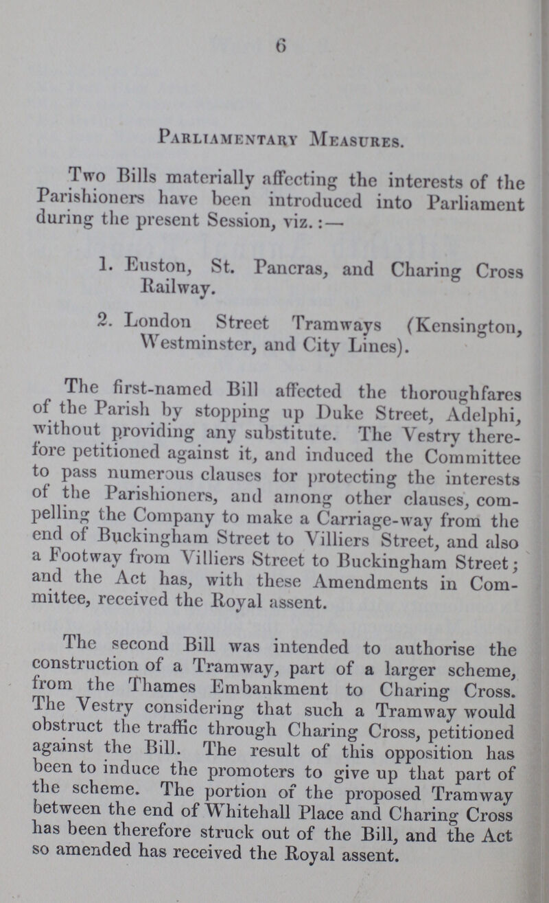 6 Parliamentary Measures. Two Bills materially affecting the interests of the Parishioners have been introduced into Parliament during the present Session, viz.:— 1. Euston, St. Pancras, and Charing Cross Railway. 2. London Street Tramways (Kensington, Westminster, and City Lines). The first-named Bill affected the thoroughfares of the Parish by stopping up Duke Street, Adelphi, without providing any substitute. The Vestry there fore petitioned against it, and induced the Committee to pass numerous clauses for protecting the interests of the Parishioners, and among other clauses, com pelling the Company to make a Carriage-way from the end of Buckingham Street to Villiers Street, and also a Footway from Villiers Street to Buckingham Street; and the Act has, with these Amendments in Com mittee, received the lloyal assent. The second Bill was intended to authorise the construction of a Tramway, part of a larger scheme, from the Thames Embankment to Charing Cross. The Vestry considering that such a Tramway would obstruct the traffic through Charing Cross, petitioned against the Bill. The result of this opposition has been to induce the promoters to give up that part of the scheme. The portion of the proposed Tramway between the end of Whitehall Place and Charing Cross has been therefore struck out of the Bill, and the Act so amended has received the Royal assent.