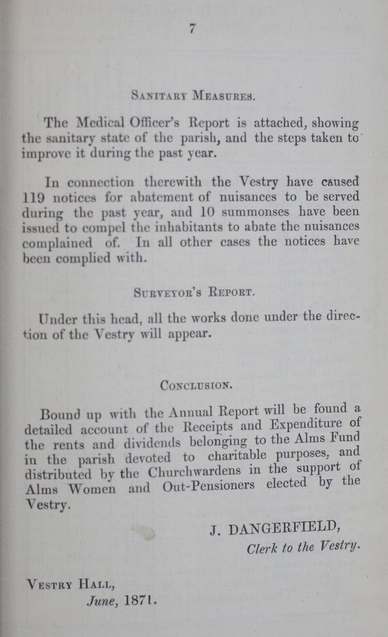 7 Sanitary Measures. The Medical Officer's Report is attached, showing the sanitary state of the parish, and the steps taken to improve it during the past year. In connection therewith the Vestry have caused 119 notices for abatement of nuisances to be served during the past year, and 10 summonses have been issued to compel the inhabitants to abate the nuisances complained of. In all other cases the notices have been complied with. Surveyor's report. Under this head, all the works done under the direc tion of the Vestry will appear. Conclusion. Bound up with the Annual Report will be found a detailed account of the Receipts and Expenditure of the rents and dividends belonging to the Alms Fund in the parish devoted to charitable purposes, and distributed by the Churchwardens in the support of Alms Women and Out-Pensioners elected by the Vestry. J. DANGERFIELD, Clerk to the Vestry. Vestry Hall, June, 1871.