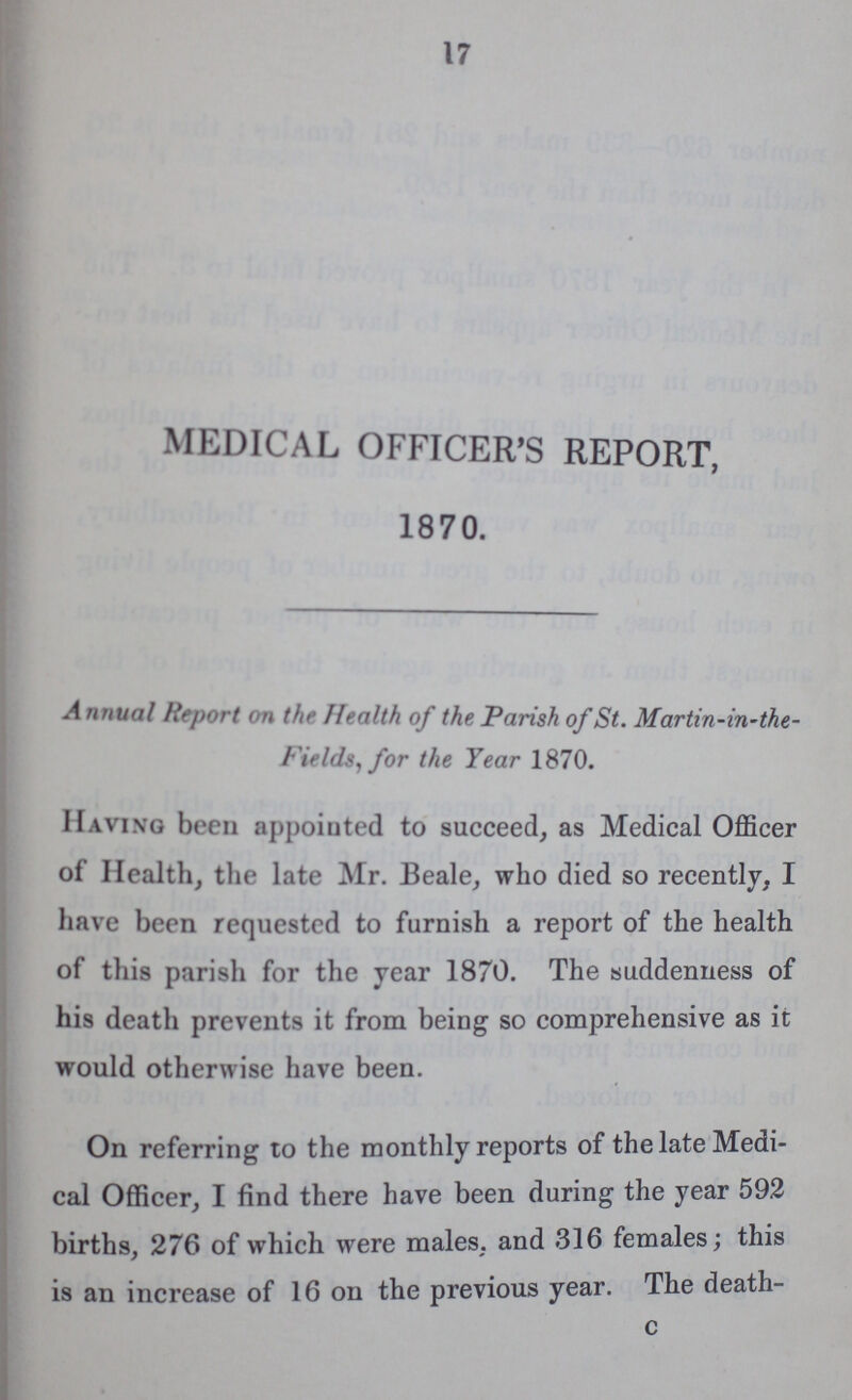 17 MEDICAL OFFICER'S REPORT, 1870. Annual Report on the Health of the Parish of St. Martin -in-the Fields,for the Year 1870. Having been appointed to succeed, as Medical Officer of Health, the late Mr. Beale, who died so recently, I have been requested to furnish a report of the health of this parish for the year 1870. The suddenness of his death prevents it from being so comprehensive as it would otherwise have been. On referring to the monthly reports of the late Medi cal Officer, I find there have been during the year 592 births, 276 of which were males, and 316 females; this is an increase of 16 on the previous year. The death- c