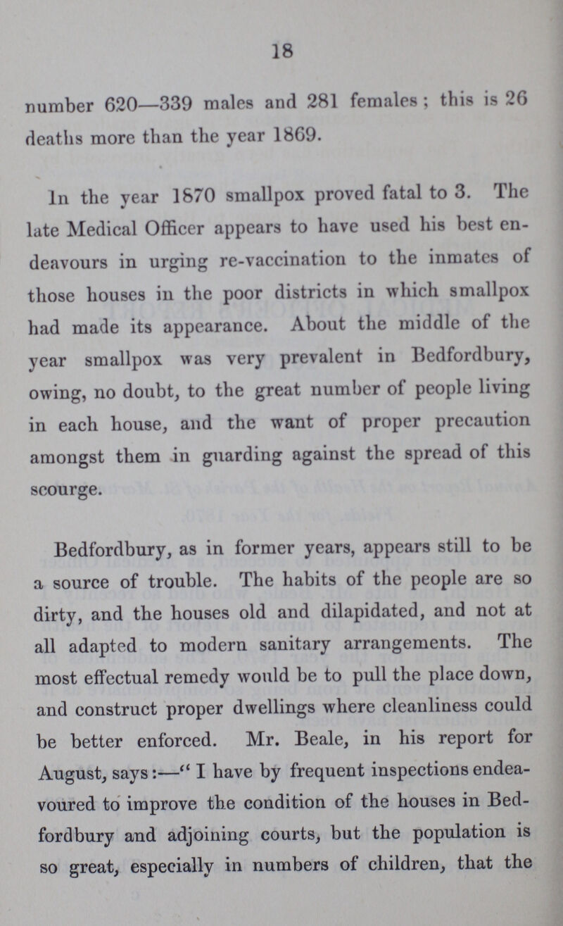 18 number 620—339 males and 281 females; this is 26 deaths more than the year 1869. In the year 1870 smallpox proved fatal to 3. The late Medical Officer appears to have used his best en deavours in urging re-vaccination to the inmates of those houses in the poor districts in which smallpox had made its appearance. About the middle of the year smallpox was very prevalent in Bedfordbury, owing, no doubt, to the great number of people living in each house, and the want of proper precaution amongst them in guarding against the spread of this scourge. Bedfordbury, as in former years, appears still to be a source of trouble. The habits of the people are so dirty, and the houses old and dilapidated, and not at all adapted to modern sanitary arrangements. The most effectual remedy would be to pull the place down, and construct proper dwellings where cleanliness could be better enforced. Mr. Beale, in his report for August, says:—“I have by frequent inspections endea voured to improve the condition of the houses in Bed fordbury and adjoining courts, but the population is so great, especially in numbers of children, that the