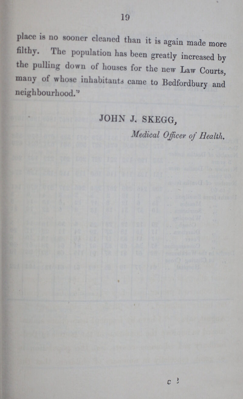 19 place is no sooner cleaned than it is again made more filthy. The population has been greatly increased by the pulling down of houses for the new Law Courts, many of whose inhabitants came to Bedfordbury and neighbourhood.'' JOHN J. SKEGG, Medical Officer of Health.