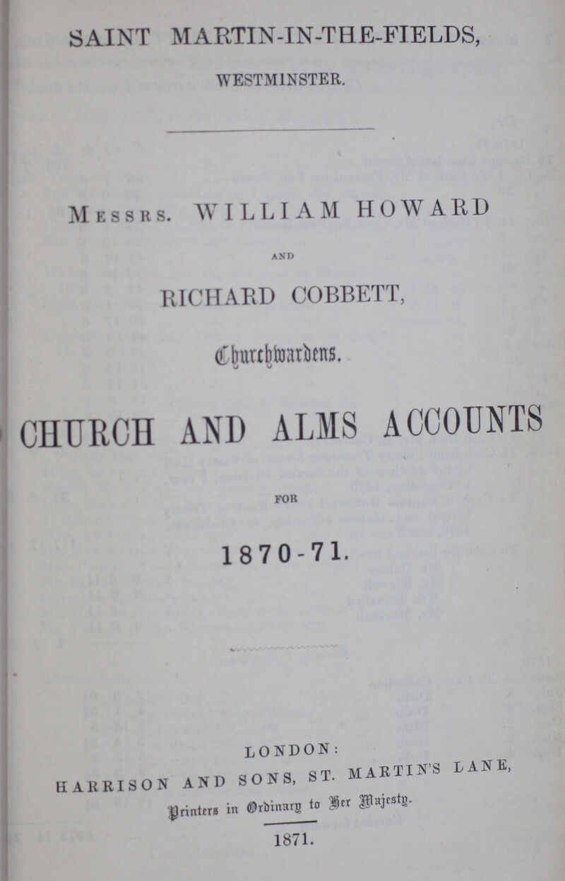 SAINT MARTIN-IN-THE-FIELDS, WESTMINSTER. Messrs. WILLIAM HOWARD and RICHARD COBBETT, Churchwardens. CHURCH AND ALMS ACCOUNTS FOR 1870-71. LONDON: HARRISON AND SONS, ST. MARTIN'S LANE, Printers in Ordinary to Her Majesty 1871.