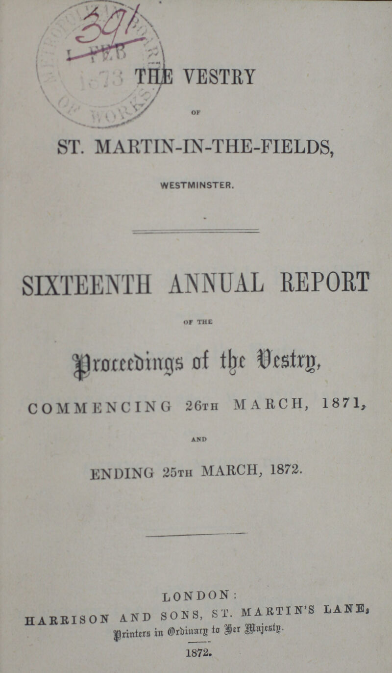 391 THE VESTRY ST. MARTIN-IN-THE-FIELDS, WESTMINSTER. SIXTEENTH ANNUAL REPORT OF THE Proceedings of the Vestry, COMMENCING 26th MARCH, 1871, AND ENDING 25tii MARCH, 1872. LONDON: HARRISON AND SONS, ST. MARTIN'S LANE, Printers in Ordinary to her majesty. 1872.