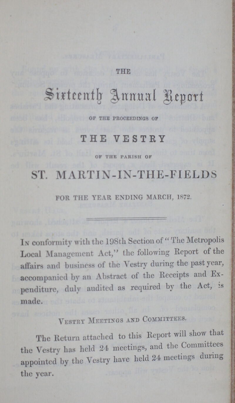 THE Sixtteenth Annual Report of tub proceedings of THE VESTRY OF THE PARISH OF ST. MARTIN-IN-THE-FIELDS FOR THE YEAR ENDING MARCH, 1872. In conformity with the 198th Section of The Metropolis Local Management Act, the following Report of the affairs and business of the Vestry during the past year, accompanied by an Abstract of the Receipts and Ex penditure, duly audited as required by the Act, is made. Vestry Meetings and Committees. The Return attached to this Report will show that the Vestry has held 24 meetings, and the Committees appointed by the Vestry have held 24 meetings during the year.