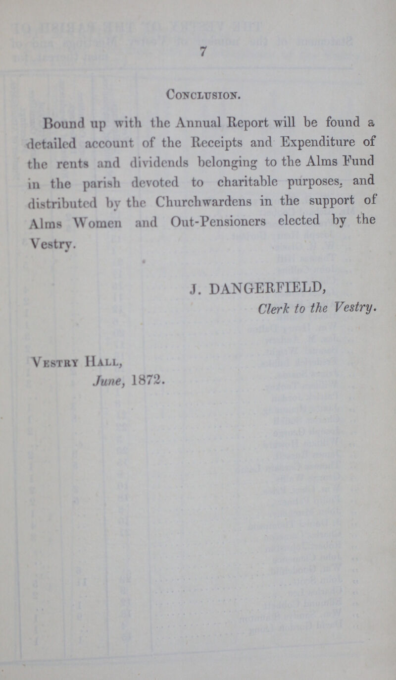 7 Conclusion. Bound up with the Annual Report will be found a detailed account of the Receipts and Expenditure of the rents and dividends belonging to the Alms Fund in the parish devoted to charitable purposes, and distributed by the Churchwardens in the support of Alms Women and Out-Pensioners elected by the Vestry. J. DANGERFIELD, Clerk to the Vestry. Vestry Hall, June, 1872.
