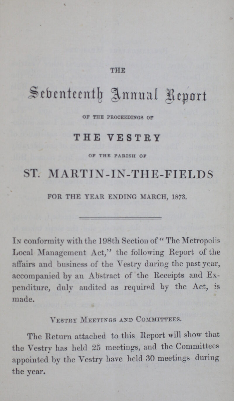 THE Sebenteenth Annual Report Of THE PROCEEDINGS OF THE VESTRY of THE PARISH OF ST. MARTIN-IN-THE-FIELDS FOR THE YEAR ENDING MARCH, 1873. In conformity with the 198th Section of The Metropolis Local Management Act, the following Report of the affairs and business of the Vestry during the past year, accompanied by an Abstract of the Receipts and Ex penditure, duly audited as required by the Act, is made. Vestry Meetings and Committees. The Return attached to this Report will show that the Vestry has held 25 meetings, and the Committees appointed by the Vestry have held 30 meetings during the year.