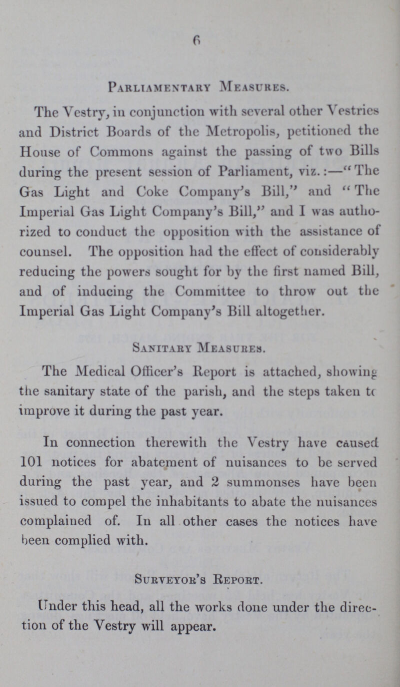 6 Parliamentary Measures. The Vestry, in conjunction with several other Vestries and District Boards of the Metropolis, petitioned the House of Commons against the passing of two Bills during the present session of Parliament, viz.:— The Gas Light and Coke Company's Bill, and The Imperial Gas Light Company's Bill, and I was autho rized to conduct the opposition with the assistance of counsel. The opposition had the effect of considerably reducing the powers sought for by the first named Bill, and of inducing the Committee to throw out the Imperial Gas Light Company's Bill altogether. Sanitary Measures. The Medical Officer's Report is attached, showing the sanitary state of the parish, and the steps taken to improve it during the past year. In connection therewith the Vestry have caused 101 notices for abatement of nuisances to be served during the past year, and 2 summonses have been issued to compel the inhabitants to abate the nuisances complained of. In all other cases the notices have been complied with. Surveyor's Report. Under this head, all the works done under the direc tion of the Vestry will appear.