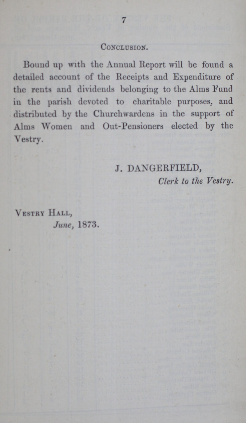 7 Conclusion. Bound up with the Annual Report will be found a detailed account of the Receipts and Expenditure of the rents and dividends belonging to the Alms Eund in the parish devoted to charitable purposes, and distributed by the Churchwardens in the support of Alms Women and Out-Pensioners elected by the Vestry. J. DANGERFIELD, Clerk to the Vestry. Vestry Hall, June, 1873.