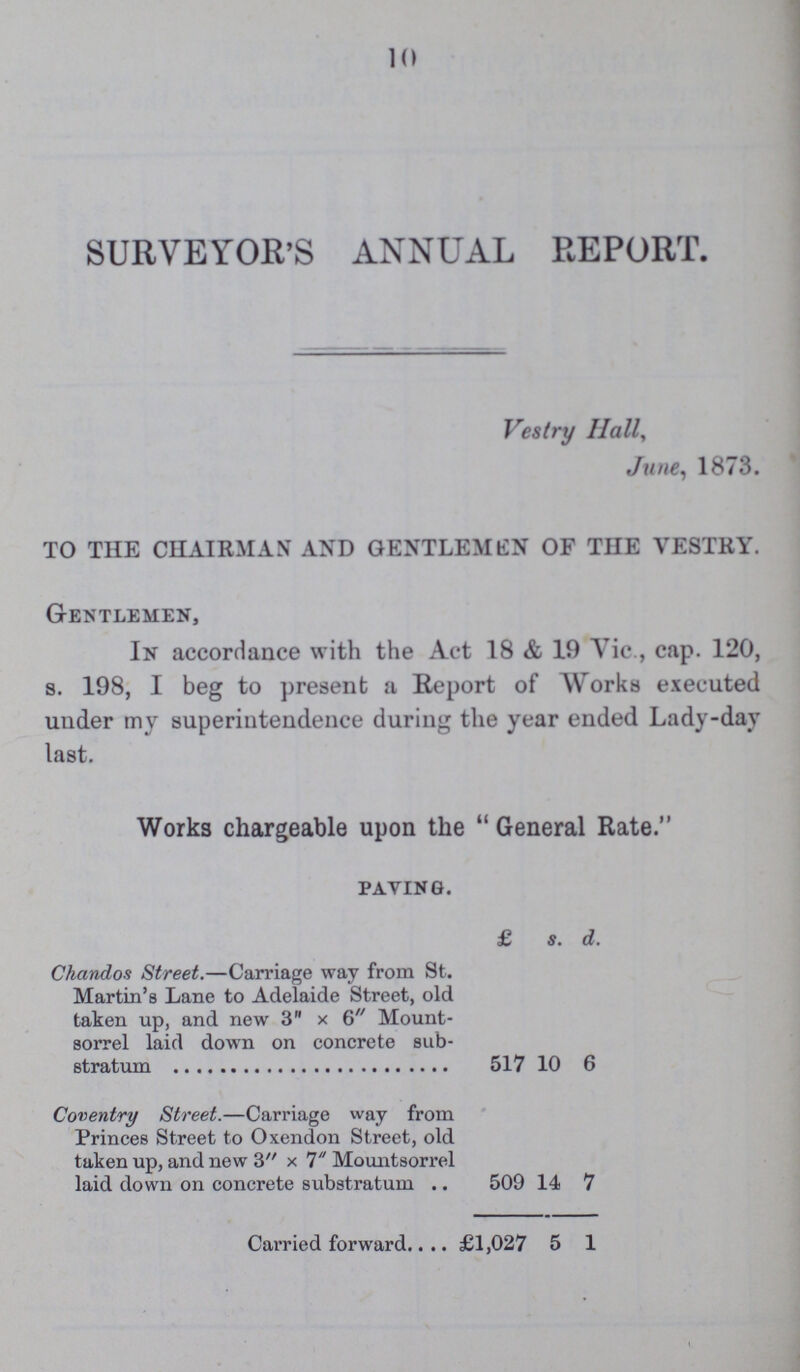 10 SURVEYOR'S ANNUAL REPORT. Vestry Hall, June, 1873. TO THE CHAIRMAN7 AND GENTLEMAN OF THE VESTRY. Gentlemen, In accordance with the Act 18 & 19 Vic., cap. 120, s. 198, I beg to present a Report of Works executed under my superintendence during the year ended Lady-day last. Works chargeable upon the General Rate. paying. £ s. d. Chandos Street.— Carriage way from St. Martin's Lane to Adelaide Street, old taken up, and new 3 x 6 Mount sorrel laid down on concrete sub stratum 517 10 6 Coventry Street.— Carriage way from Princes Street to Oxendon Street, old taken up, and new 3 x 7 Moimtsorrel laid down on concrete substratum 509 14 7 Carried forward £1,027 5 1