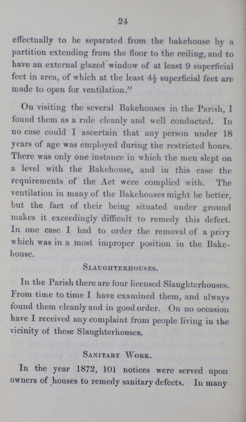 24 effectually to be separated from the bakehouse by a partition extending from the floor to the ceiling, and to have an external glazed window of at least 9 superficial feet in area, of which at the least 4½ superficial feet are made to open for ventilation. On visiting the several Bakehouses in the Parish, I found them as a rule cleanly and well conducted. In no case could I ascertain that any person under 18 years of age was employed during the restricted hours. There was only one instance in which the men slept on a level with the Bakehouse, and in this case the requirements of the Act were complied with. The ventilation in many of the Bakehouses might be better, but the fact of their being situated under ground makes it exceedingly difficult to remedy this defect. In one case I had to order the removal of a privy which was in a most improper position in the Bake house. Slaughterhouses. In the Parish there are four licensed Slaughterhouses. From time to time I have examined them, and always found them cleanly and in good order. On no occasion have I received any complaint from people living in the vicinity of these Slaughterhouses. Sanitary Work. In the year 1872, 101 notices were served upon owners of houses to remedy sanitary defects. In many