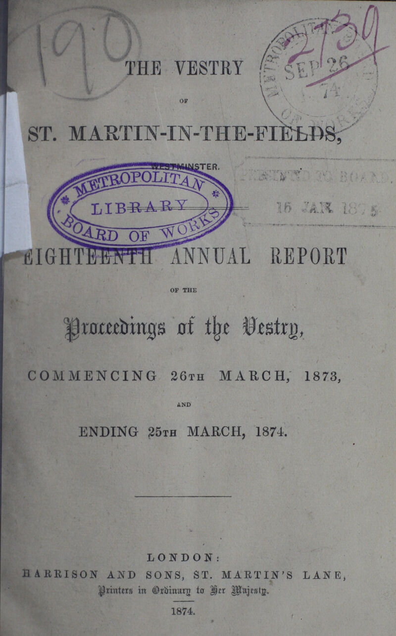 THE VESTRY ST. MARTIN-IN-THE-FIELDS, EIGHTEENTH ANNUAL REPORT OF THE Proceedings of the Destrg, COMMENCING 26th MARCH, 1873, AND ENDING 25th MARCH, 1874. LONDON: BARRISON AND SONS, ST. MARTIN'S LANE, printers in Oridinarg to her Majestg. 1874.