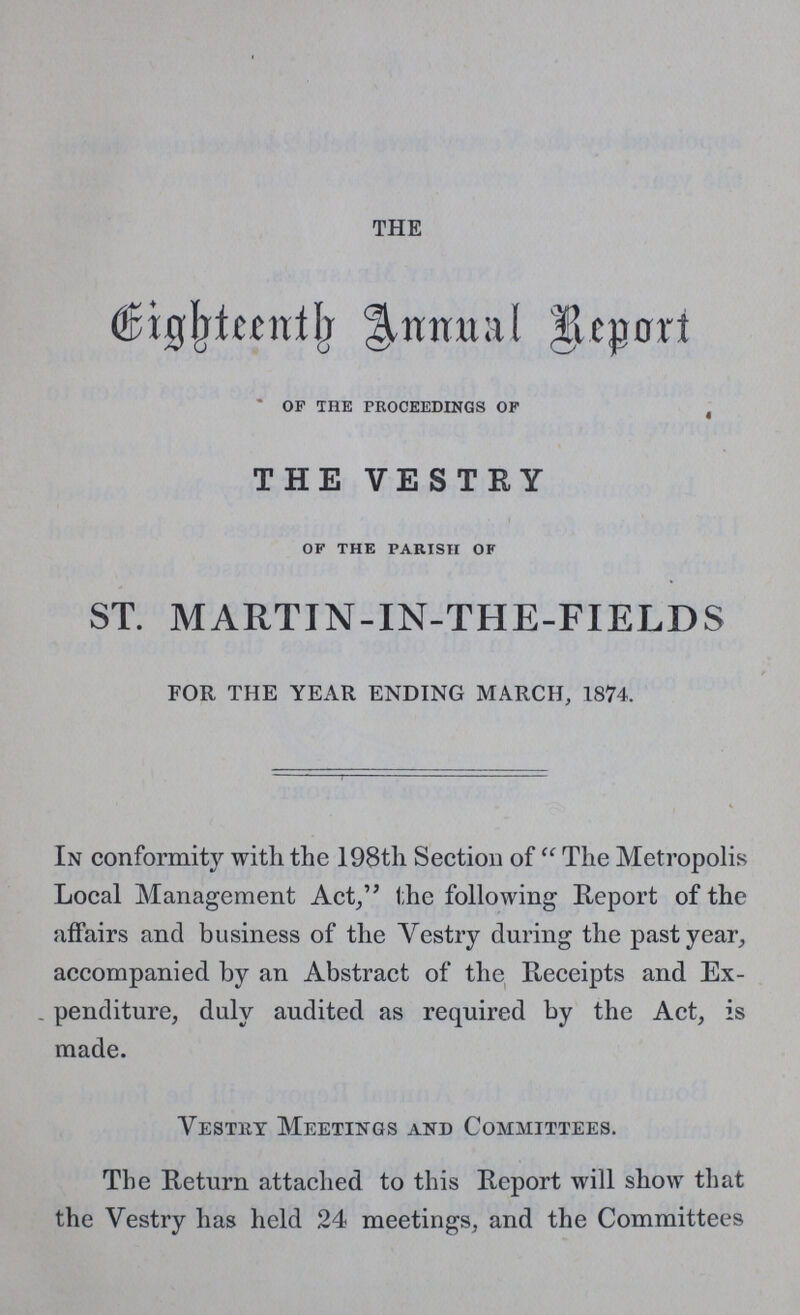 THE Eighteenth annual report of the proceedings of THE VESTEY of the parish of ST. MARTIN-IN-THE-FIELDS FOR THE YEAR ENDING MARCH, 1874. In conformity with the 198th Section of The Metropolis Local Management Act, the following Report of the affairs and business of the Vestry during the past year, accompanied by an Abstract of the Receipts and Ex penditure, duly audited as required by the Act, is made. Vestry Meetings and Committees. The Return attached to this Report will show that the Vestry has held 24 meetings, and the Committees