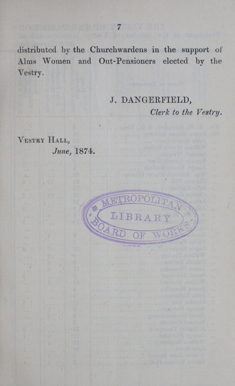 7 distributed by the Churchwardens in the support of Alms Women and Out-Pensioners elected by the Vestry. J. DANGERFIELD, Clerk to the Vestry. Vestry Hall, June, 1874.