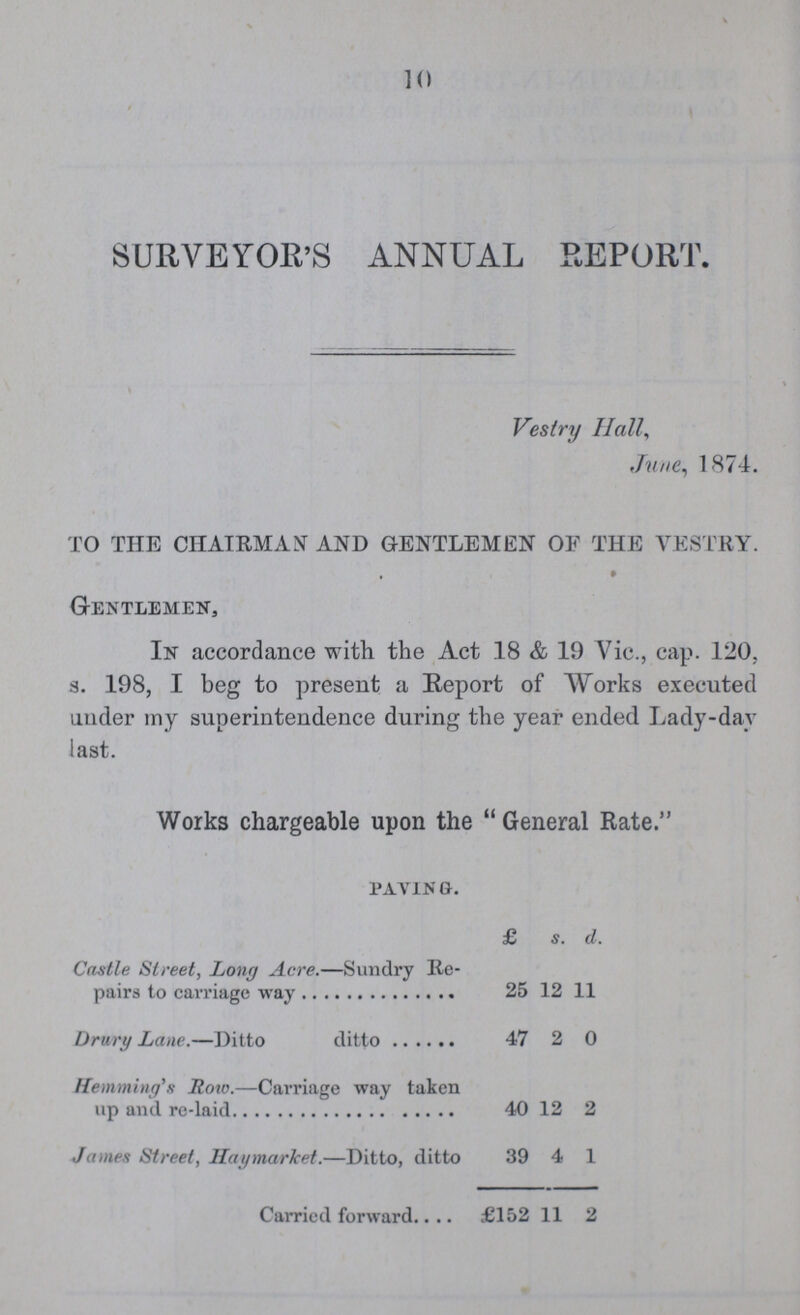 10 SURVEYOR'S ANNUAL REPORT. Vestry Hall, June, 1874. TO THE CHAIRMAN AND GENTLEMEN OF THE VESTRY. Gentlemen, In accordance with the Act 18 & 19 Vic., cap. 120, s. 198, I beg to present a Report of Works executed under my superintendence during the year ended Lady-day last. Works chargeable upon the General Rate. pav1n g. £ s. d. Castle Street, Long Acre.—Sundry Re pairs to carriage way 25 12 11 Drury Lane.—Ditto ditto 47 2 0 Hemming'i Roto.—Carriage way taken up and re-laid 40 12 2 James Street, Hatymarket.—Ditto, ditto 39 4 1 Carried forward £152 11 2