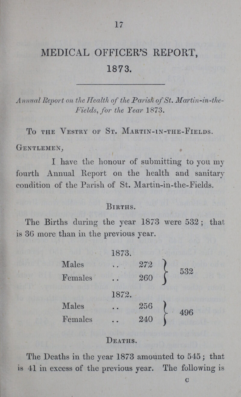 17 MEDICAL OFFICER'S REPORT, 1873. Annual Report on the Health of the Parish of St. Martin-in-the Fields, for the Year 1873. To the Vestry of St. Martin-in-the-Fields. Gentlemen, I have the honour of submitting to you my fourth Annual Report on the health and sanitary condition of the Parish of St. Martin-in-the-Fields. Births. The Births during the year 1873 were 532; that is 36 more than in the previous year. 1873. Males 272 532 Females 260 1872. Males 256 496 Females 240 Deaths. The Deaths in the year 1873 amounted to 545; that is 41 in excess of the previous year. The following is c