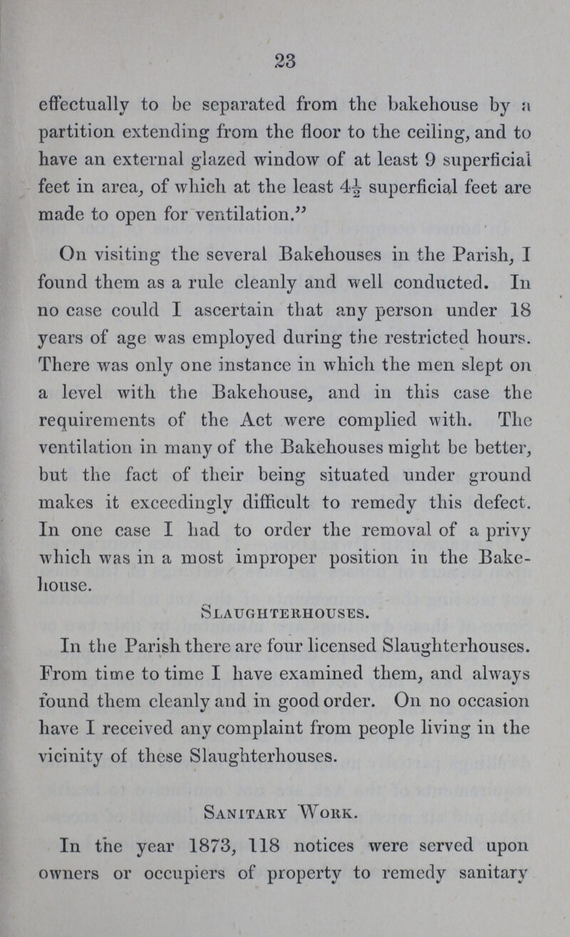 23 effectually to be separated from the bakehouse by a partition extending from the floor to the ceiling, and to have an external glazed window of at least 9 superficial feet in area, of which at the least 4½ superficial feet are made to open for ventilation. On visiting the several Bakehouses in the Parish, I found them as a rule cleanly and well conducted. In no case could I ascertain that any person under 18 years of age was employed during the restricted hours. There was only one instance in which the men slept on a level with the Bakehouse, and in this case the requirements of the Act were complied with. The ventilation in many of the Bakehouses might be better, but the fact of their being situated under ground makes it exceedingly difficult to remedy this defect. In one case I had to order the removal of a privy which was in a most improper position in the Bake house. Slaughterhouses. In the Parish there are four licensed Slaughterhouses. From time to time I have examined them, and always found them cleanly and in good order. Oil no occasion have I received any complaint from people living in the vicinity of these Slaughterhouses. Sanitary Work. In the year 1873, 118 notices were served upon owners or occupiers of property to remedy sanitary